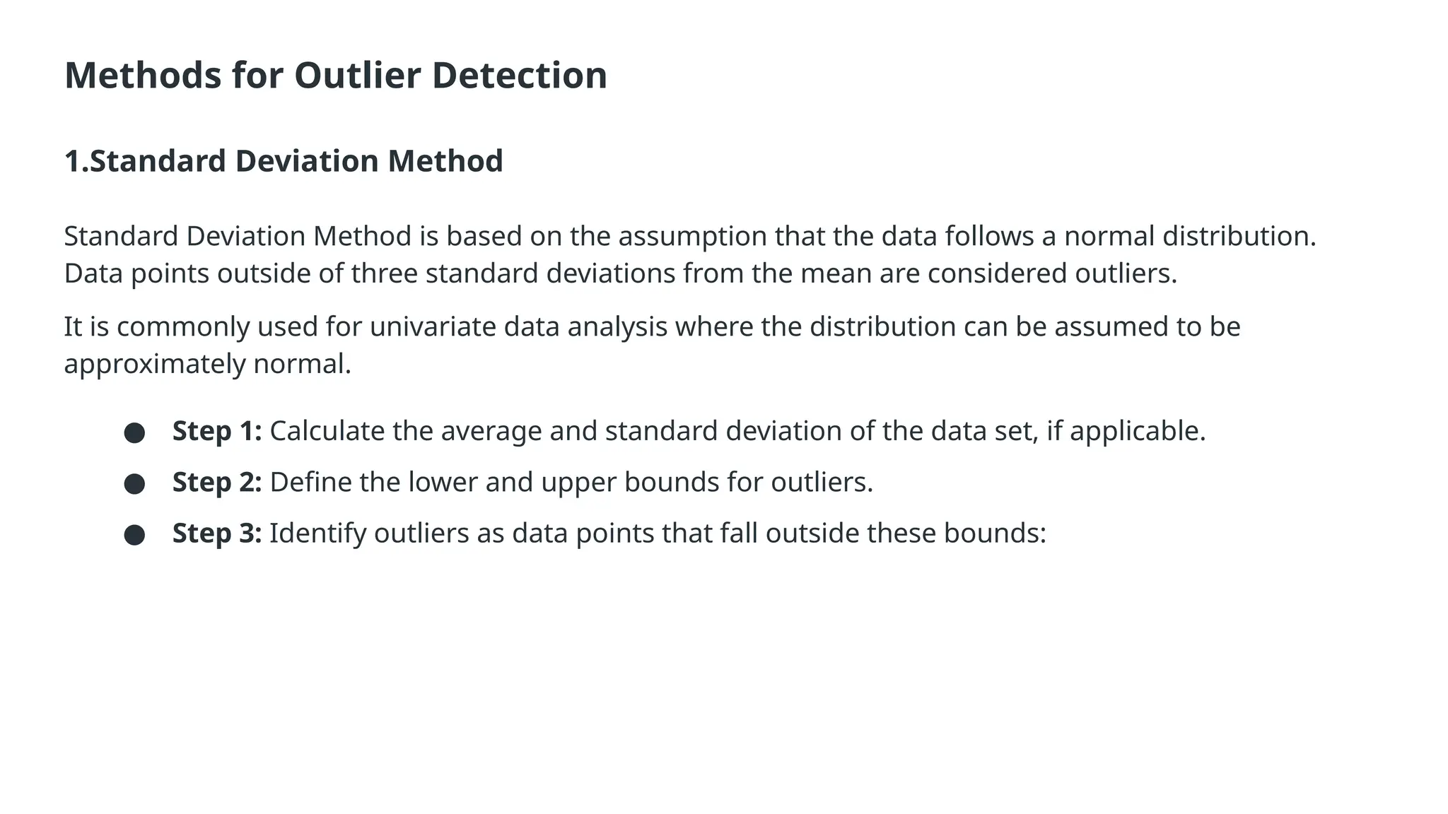 Methods for Outlier Detection 1.Standard Deviation Method Standard Deviation Method is based on the assumption that the data follows a normal distribution. Data points outside of three standard deviations from the mean are considered outliers. It is commonly used for univariate data analysis where the distribution can be assumed to be approximately normal. ● Step 1: Calculate the average and standard deviation of the data set, if applicable. ● Step 2: Define the lower and upper bounds for outliers. ● Step 3: Identify outliers as data points that fall outside these bounds: 