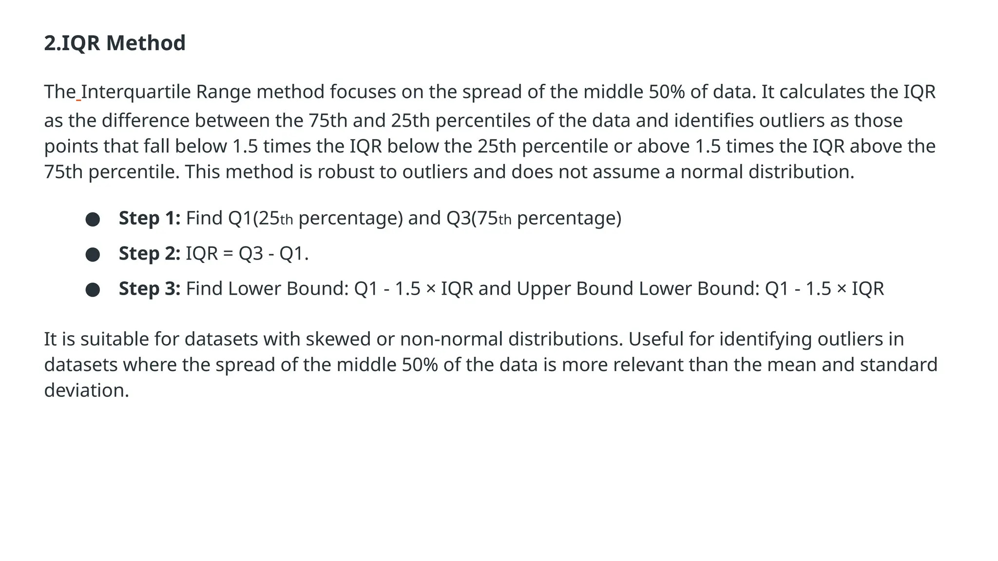 2.IQR Method The Interquartile Range method focuses on the spread of the middle 50% of data. It calculates the IQR as the difference between the 75th and 25th percentiles of the data and identifies outliers as those points that fall below 1.5 times the IQR below the 25th percentile or above 1.5 times the IQR above the 75th percentile. This method is robust to outliers and does not assume a normal distribution. ● Step 1: Find Q1(25th percentage) and Q3(75th percentage) ● Step 2: IQR = Q3 - Q1. ● Step 3: Find Lower Bound: Q1 - 1.5 × IQR and Upper Bound Lower Bound: Q1 - 1.5 × IQR It is suitable for datasets with skewed or non-normal distributions. Useful for identifying outliers in datasets where the spread of the middle 50% of the data is more relevant than the mean and standard deviation. 