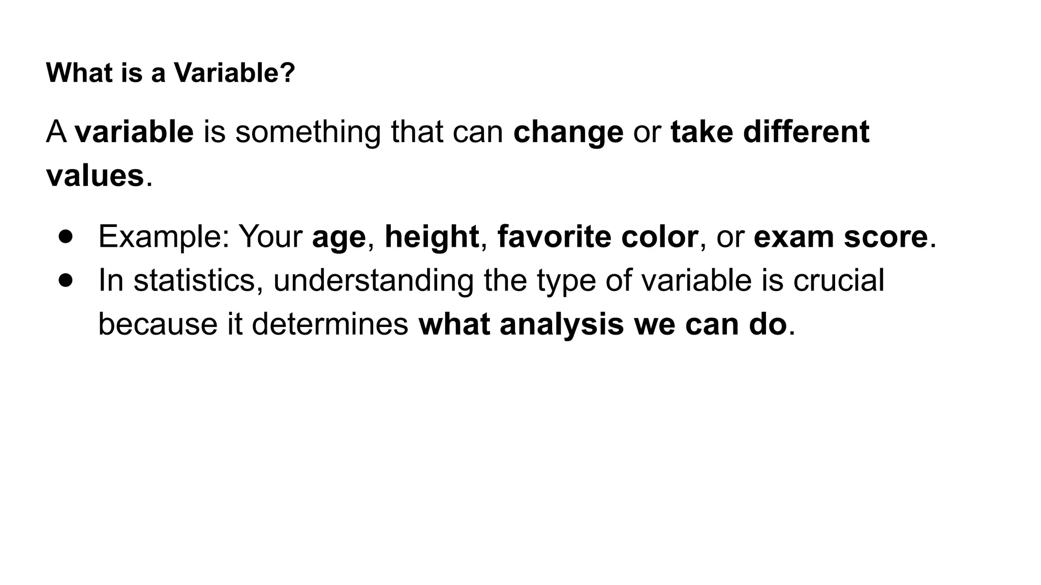 What is a Variable? A variable is something that can change or take different values. ● Example: Your age, height, favorite color, or exam score. ● In statistics, understanding the type of variable is crucial because it determines what analysis we can do. 