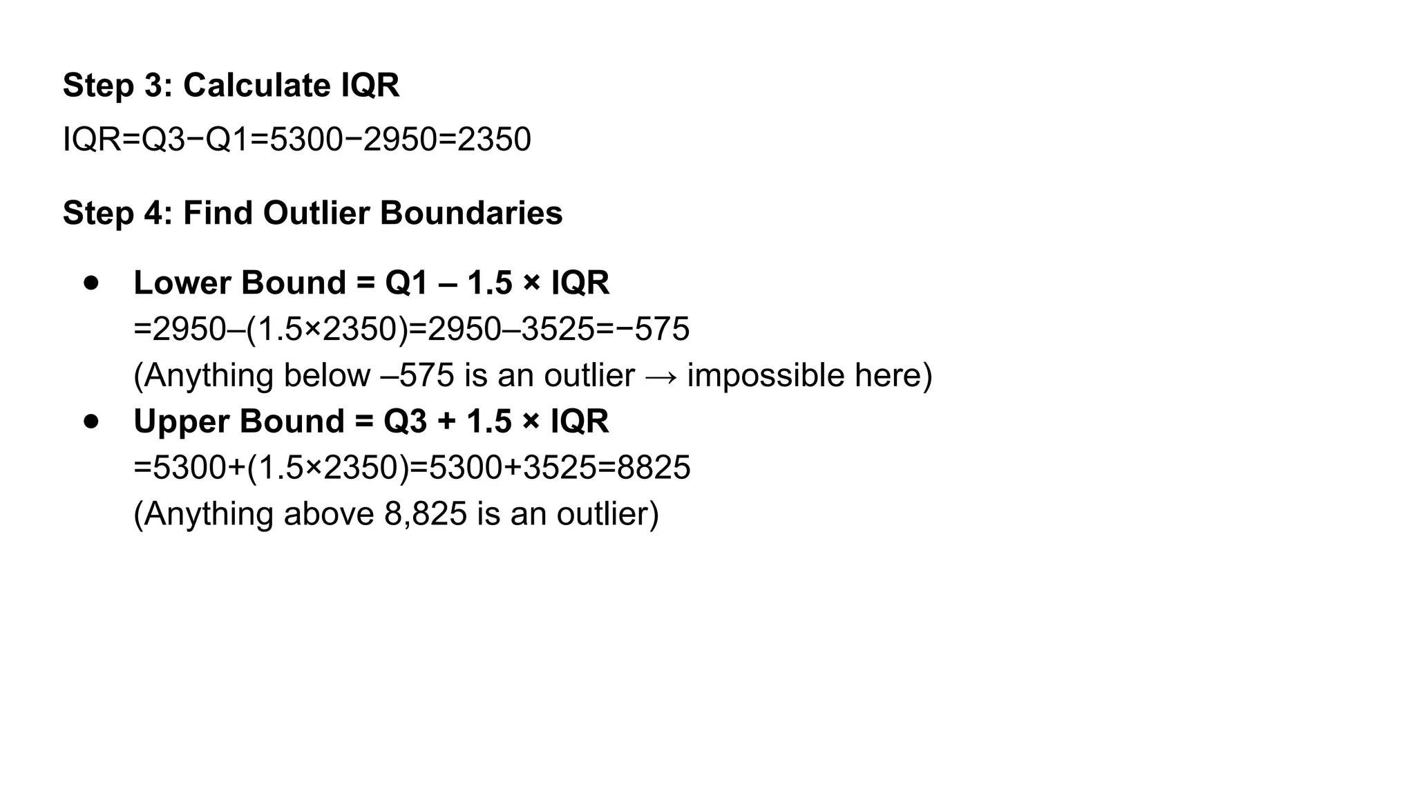 Step 3: Calculate IQR IQR=Q3−Q1=5300−2950=2350 Step 4: Find Outlier Boundaries ● Lower Bound = Q1 – 1.5 × IQR =2950–(1.5×2350)=2950–3525=−575 (Anything below –575 is an outlier → impossible here) ● Upper Bound = Q3 + 1.5 × IQR =5300+(1.5×2350)=5300+3525=8825 (Anything above 8,825 is an outlier) 