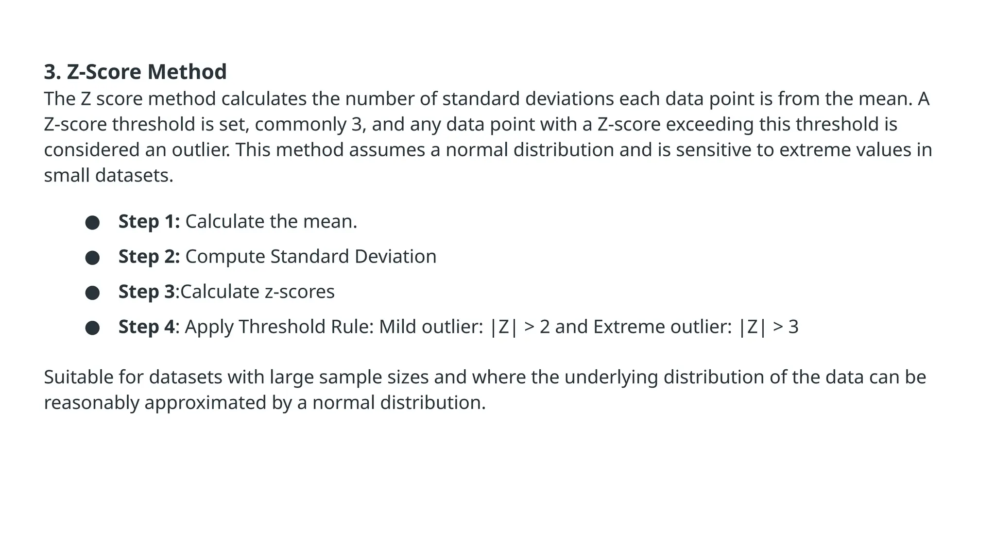 3. Z-Score Method The Z score method calculates the number of standard deviations each data point is from the mean. A Z-score threshold is set, commonly 3, and any data point with a Z-score exceeding this threshold is considered an outlier. This method assumes a normal distribution and is sensitive to extreme values in small datasets. ● Step 1: Calculate the mean. ● Step 2: Compute Standard Deviation ● Step 3:Calculate z-scores ● Step 4: Apply Threshold Rule: Mild outlier: |Z| > 2 and Extreme outlier: |Z| > 3 Suitable for datasets with large sample sizes and where the underlying distribution of the data can be reasonably approximated by a normal distribution. 