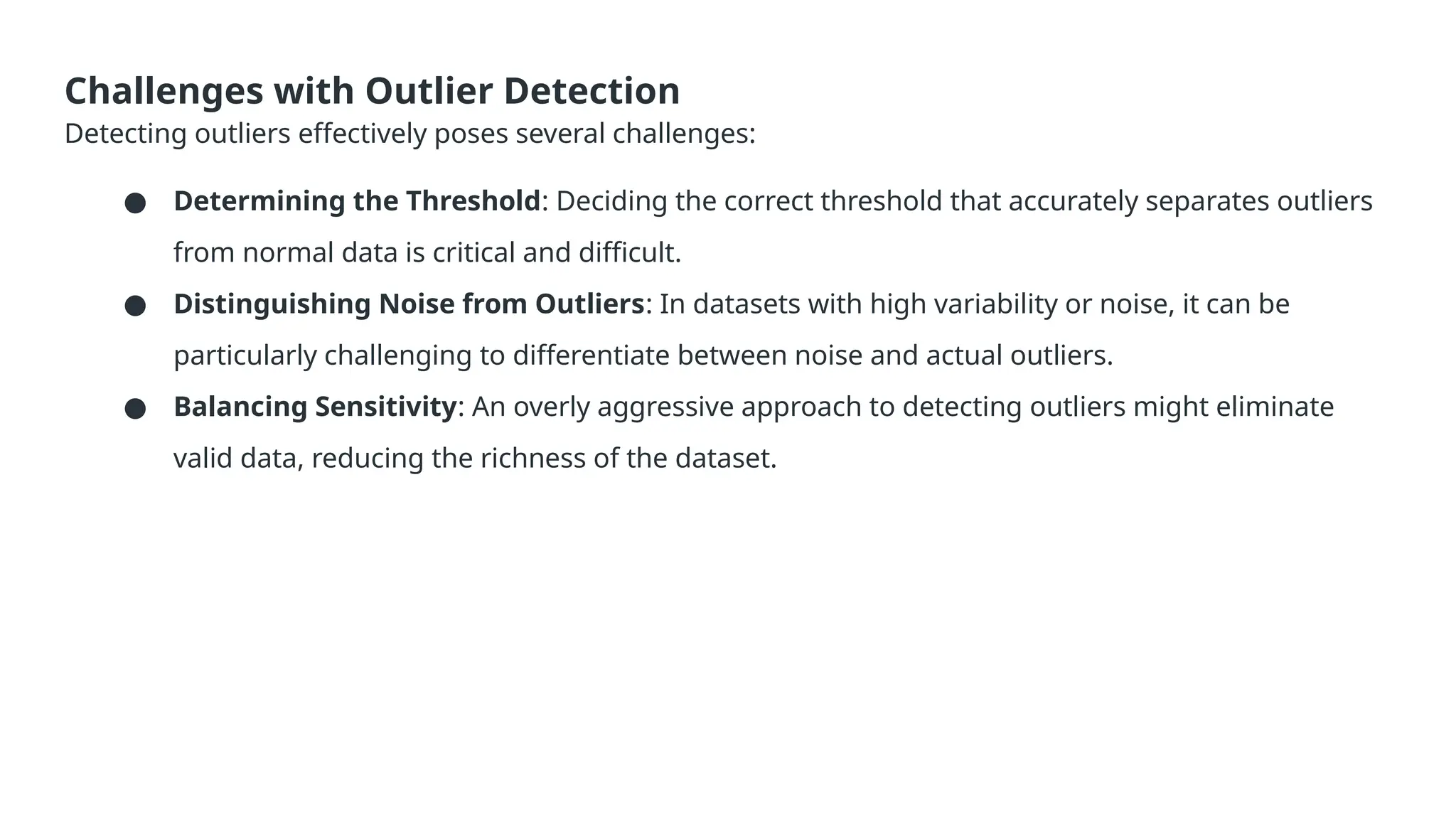 Challenges with Outlier Detection Detecting outliers effectively poses several challenges: ● Determining the Threshold: Deciding the correct threshold that accurately separates outliers from normal data is critical and difficult. ● Distinguishing Noise from Outliers: In datasets with high variability or noise, it can be particularly challenging to differentiate between noise and actual outliers. ● Balancing Sensitivity: An overly aggressive approach to detecting outliers might eliminate valid data, reducing the richness of the dataset. 