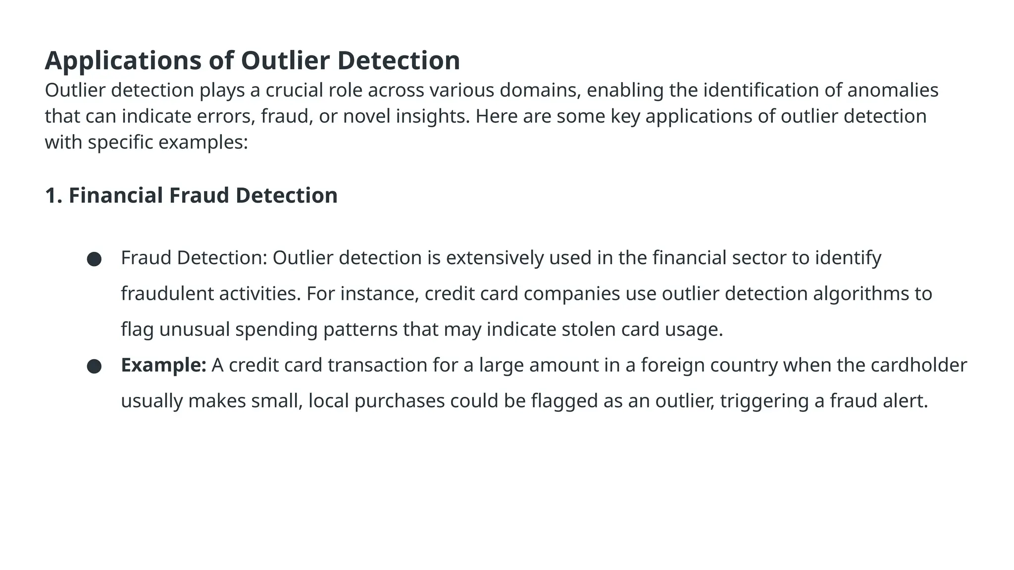 Applications of Outlier Detection Outlier detection plays a crucial role across various domains, enabling the identification of anomalies that can indicate errors, fraud, or novel insights. Here are some key applications of outlier detection with specific examples: 1. Financial Fraud Detection ● Fraud Detection: Outlier detection is extensively used in the financial sector to identify fraudulent activities. For instance, credit card companies use outlier detection algorithms to flag unusual spending patterns that may indicate stolen card usage. ● Example: A credit card transaction for a large amount in a foreign country when the cardholder usually makes small, local purchases could be flagged as an outlier, triggering a fraud alert. 