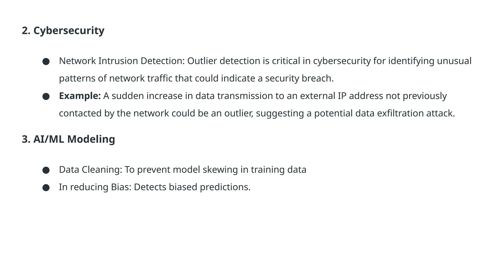 2. Cybersecurity ● Network Intrusion Detection: Outlier detection is critical in cybersecurity for identifying unusual patterns of network traffic that could indicate a security breach. ● Example: A sudden increase in data transmission to an external IP address not previously contacted by the network could be an outlier, suggesting a potential data exfiltration attack. 3. AI/ML Modeling ● Data Cleaning: To prevent model skewing in training data ● In reducing Bias: Detects biased predictions. 