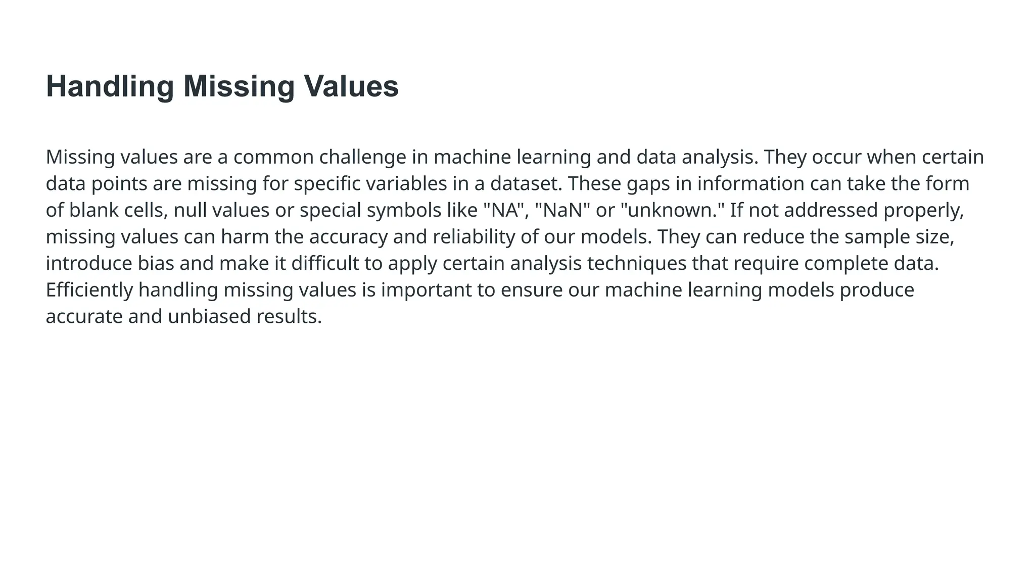 Handling Missing Values Missing values are a common challenge in machine learning and data analysis. They occur when certain data points are missing for specific variables in a dataset. These gaps in information can take the form of blank cells, null values or special symbols like "NA", "NaN" or "unknown." If not addressed properly, missing values can harm the accuracy and reliability of our models. They can reduce the sample size, introduce bias and make it difficult to apply certain analysis techniques that require complete data. Efficiently handling missing values is important to ensure our machine learning models produce accurate and unbiased results. 