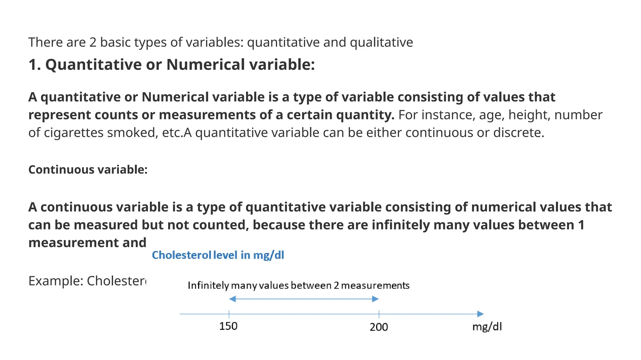 There are 2 basic types of variables: quantitative and qualitative 1. Quantitative or Numerical variable: A quantitative or Numerical variable is a type of variable consisting of values that represent counts or measurements of a certain quantity. For instance, age, height, number of cigarettes smoked, etc.A quantitative variable can be either continuous or discrete. Continuous variable: A continuous variable is a type of quantitative variable consisting of numerical values that can be measured but not counted, because there are infinitely many values between 1 measurement and another. Example: Cholesterol level measured in mg/dl. 