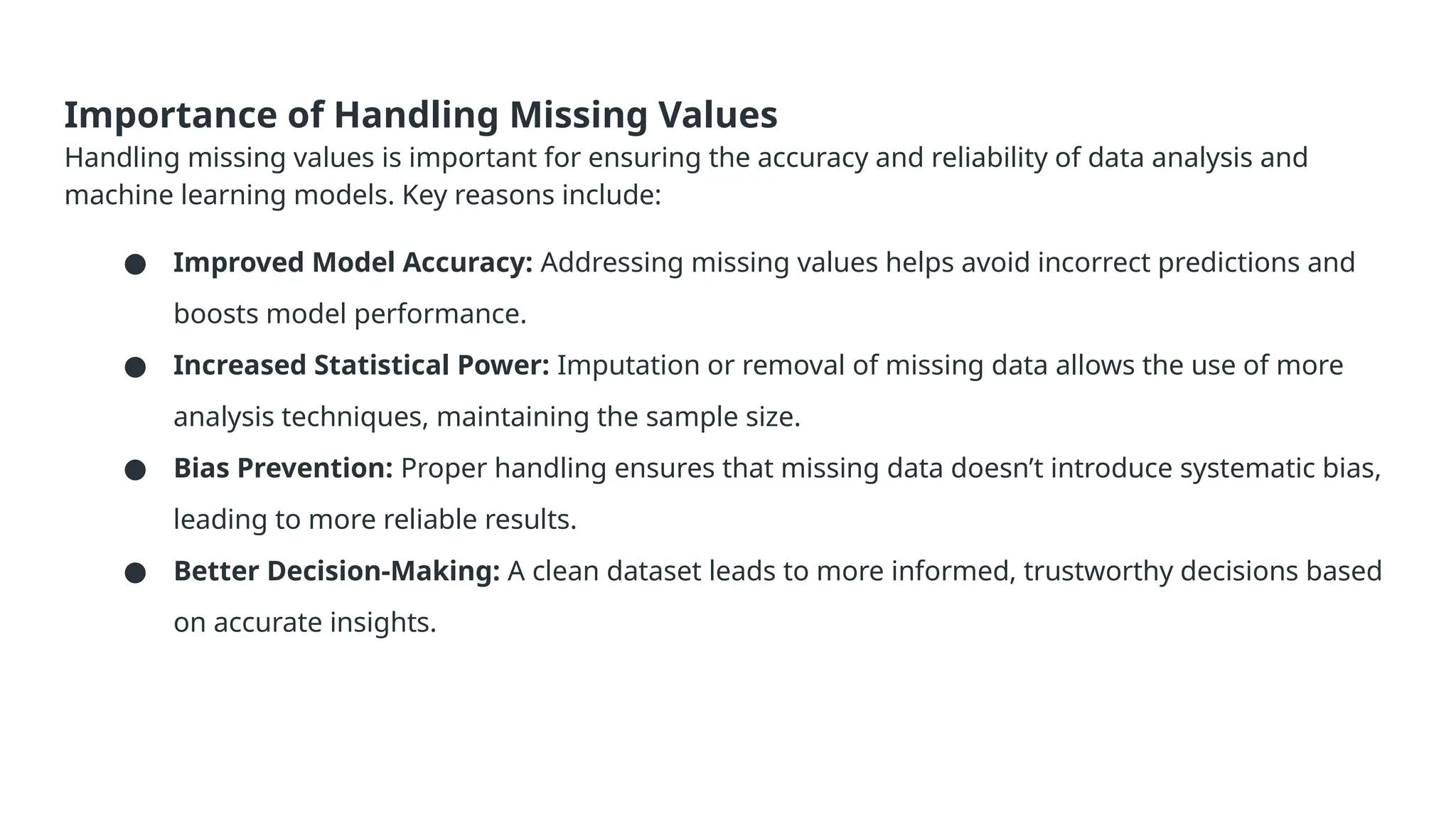 Importance of Handling Missing Values Handling missing values is important for ensuring the accuracy and reliability of data analysis and machine learning models. Key reasons include: ● Improved Model Accuracy: Addressing missing values helps avoid incorrect predictions and boosts model performance. ● Increased Statistical Power: Imputation or removal of missing data allows the use of more analysis techniques, maintaining the sample size. ● Bias Prevention: Proper handling ensures that missing data doesn’t introduce systematic bias, leading to more reliable results. ● Better Decision-Making: A clean dataset leads to more informed, trustworthy decisions based on accurate insights. 