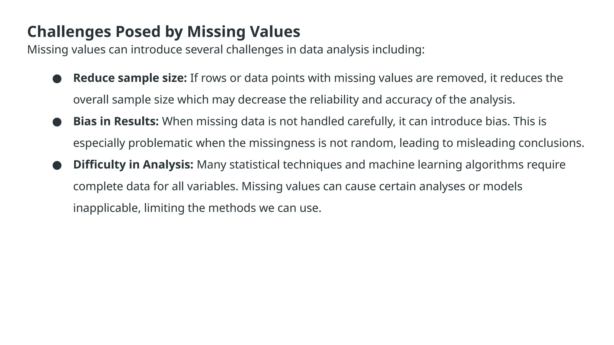 Challenges Posed by Missing Values Missing values can introduce several challenges in data analysis including: ● Reduce sample size: If rows or data points with missing values are removed, it reduces the overall sample size which may decrease the reliability and accuracy of the analysis. ● Bias in Results: When missing data is not handled carefully, it can introduce bias. This is especially problematic when the missingness is not random, leading to misleading conclusions. ● Difficulty in Analysis: Many statistical techniques and machine learning algorithms require complete data for all variables. Missing values can cause certain analyses or models inapplicable, limiting the methods we can use. 