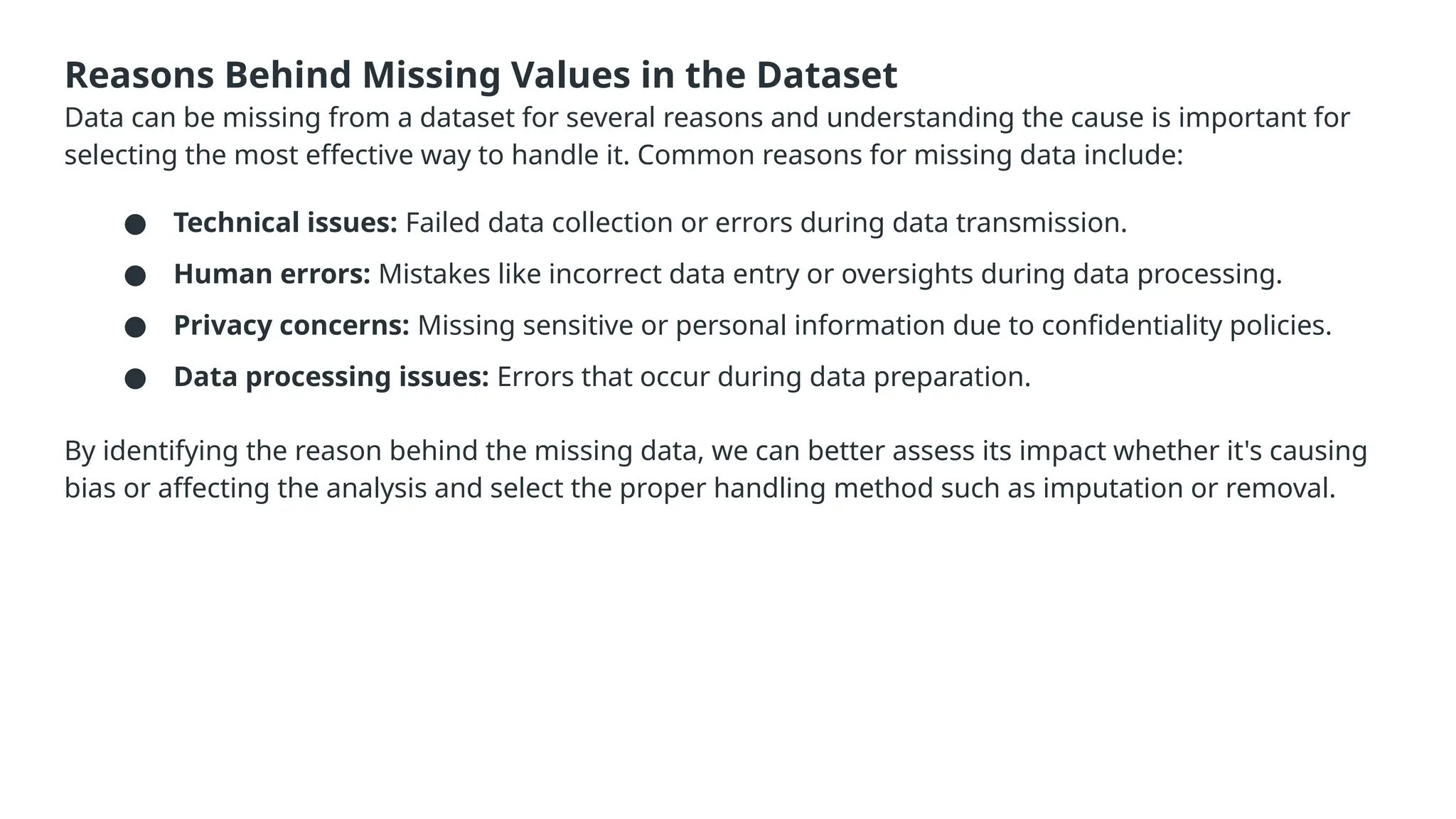 Reasons Behind Missing Values in the Dataset Data can be missing from a dataset for several reasons and understanding the cause is important for selecting the most effective way to handle it. Common reasons for missing data include: ● Technical issues: Failed data collection or errors during data transmission. ● Human errors: Mistakes like incorrect data entry or oversights during data processing. ● Privacy concerns: Missing sensitive or personal information due to confidentiality policies. ● Data processing issues: Errors that occur during data preparation. By identifying the reason behind the missing data, we can better assess its impact whether it's causing bias or affecting the analysis and select the proper handling method such as imputation or removal. 