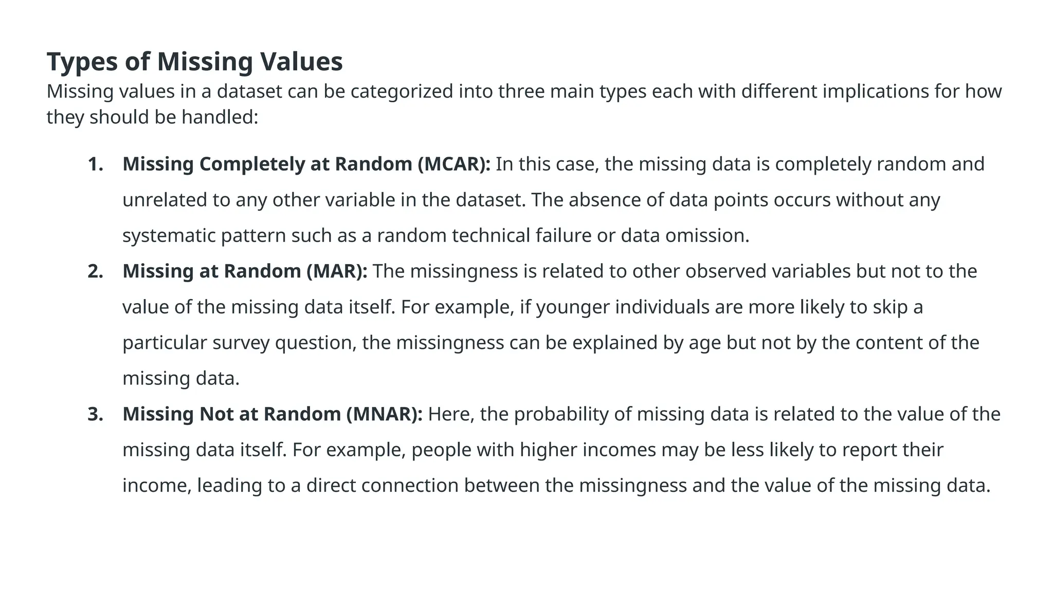 Types of Missing Values Missing values in a dataset can be categorized into three main types each with different implications for how they should be handled: 1. Missing Completely at Random (MCAR): In this case, the missing data is completely random and unrelated to any other variable in the dataset. The absence of data points occurs without any systematic pattern such as a random technical failure or data omission. 2. Missing at Random (MAR): The missingness is related to other observed variables but not to the value of the missing data itself. For example, if younger individuals are more likely to skip a particular survey question, the missingness can be explained by age but not by the content of the missing data. 3. Missing Not at Random (MNAR): Here, the probability of missing data is related to the value of the missing data itself. For example, people with higher incomes may be less likely to report their income, leading to a direct connection between the missingness and the value of the missing data. 