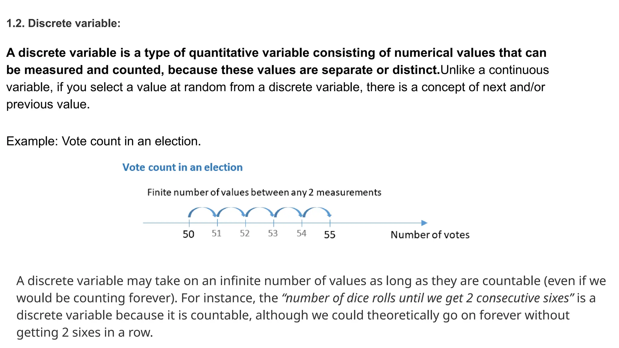 1.2. Discrete variable: A discrete variable is a type of quantitative variable consisting of numerical values that can be measured and counted, because these values are separate or distinct.Unlike a continuous variable, if you select a value at random from a discrete variable, there is a concept of next and/or previous value. Example: Vote count in an election. A discrete variable may take on an infinite number of values as long as they are countable (even if we would be counting forever). For instance, the “number of dice rolls until we get 2 consecutive sixes” is a discrete variable because it is countable, although we could theoretically go on forever without getting 2 sixes in a row. 