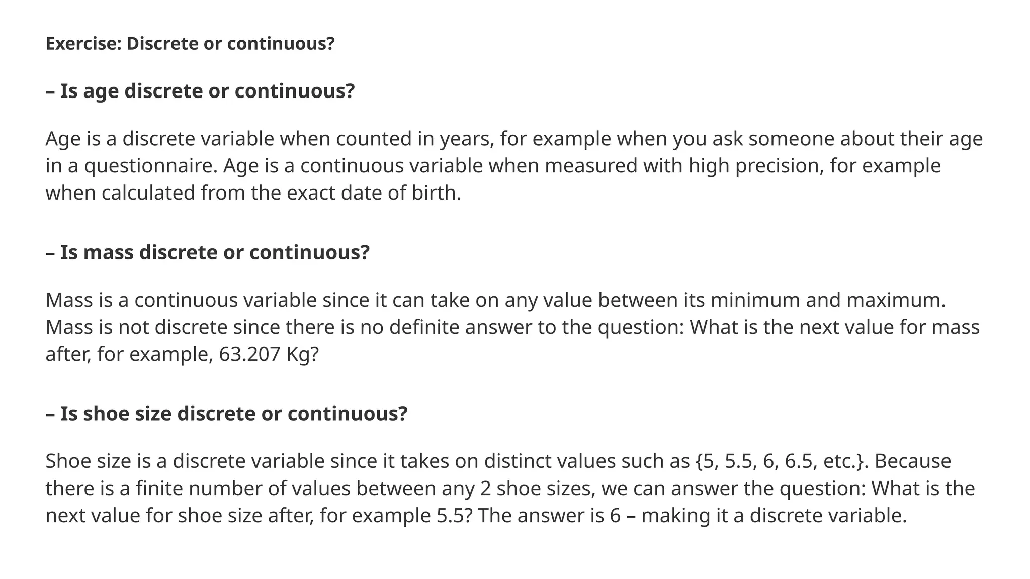 Exercise: Discrete or continuous? – Is age discrete or continuous? Age is a discrete variable when counted in years, for example when you ask someone about their age in a questionnaire. Age is a continuous variable when measured with high precision, for example when calculated from the exact date of birth. – Is mass discrete or continuous? Mass is a continuous variable since it can take on any value between its minimum and maximum. Mass is not discrete since there is no definite answer to the question: What is the next value for mass after, for example, 63.207 Kg? – Is shoe size discrete or continuous? Shoe size is a discrete variable since it takes on distinct values such as {5, 5.5, 6, 6.5, etc.}. Because there is a finite number of values between any 2 shoe sizes, we can answer the question: What is the next value for shoe size after, for example 5.5? The answer is 6 – making it a discrete variable. 
