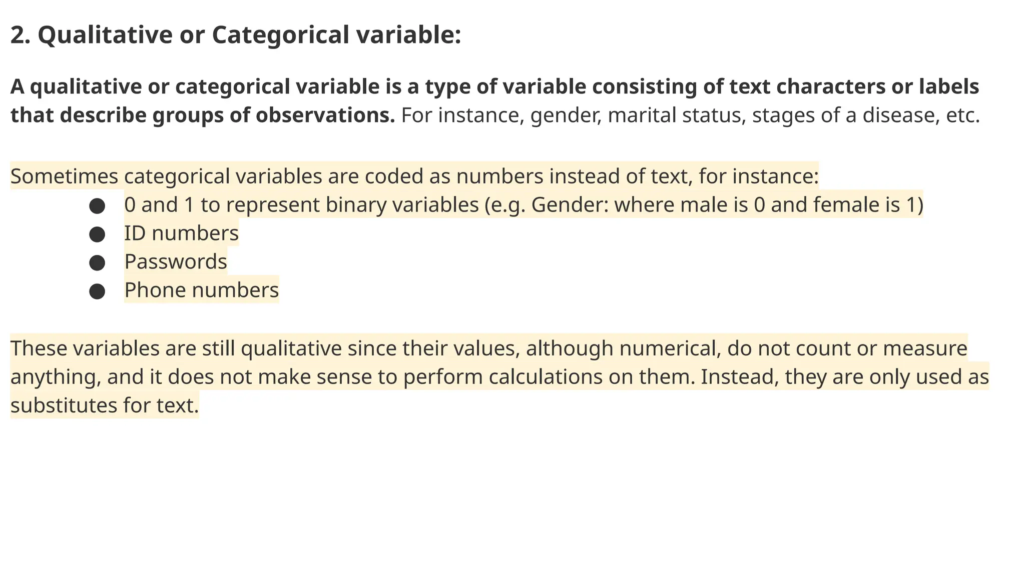 2. Qualitative or Categorical variable: A qualitative or categorical variable is a type of variable consisting of text characters or labels that describe groups of observations. For instance, gender, marital status, stages of a disease, etc. Sometimes categorical variables are coded as numbers instead of text, for instance: ● 0 and 1 to represent binary variables (e.g. Gender: where male is 0 and female is 1) ● ID numbers ● Passwords ● Phone numbers These variables are still qualitative since their values, although numerical, do not count or measure anything, and it does not make sense to perform calculations on them. Instead, they are only used as substitutes for text. 