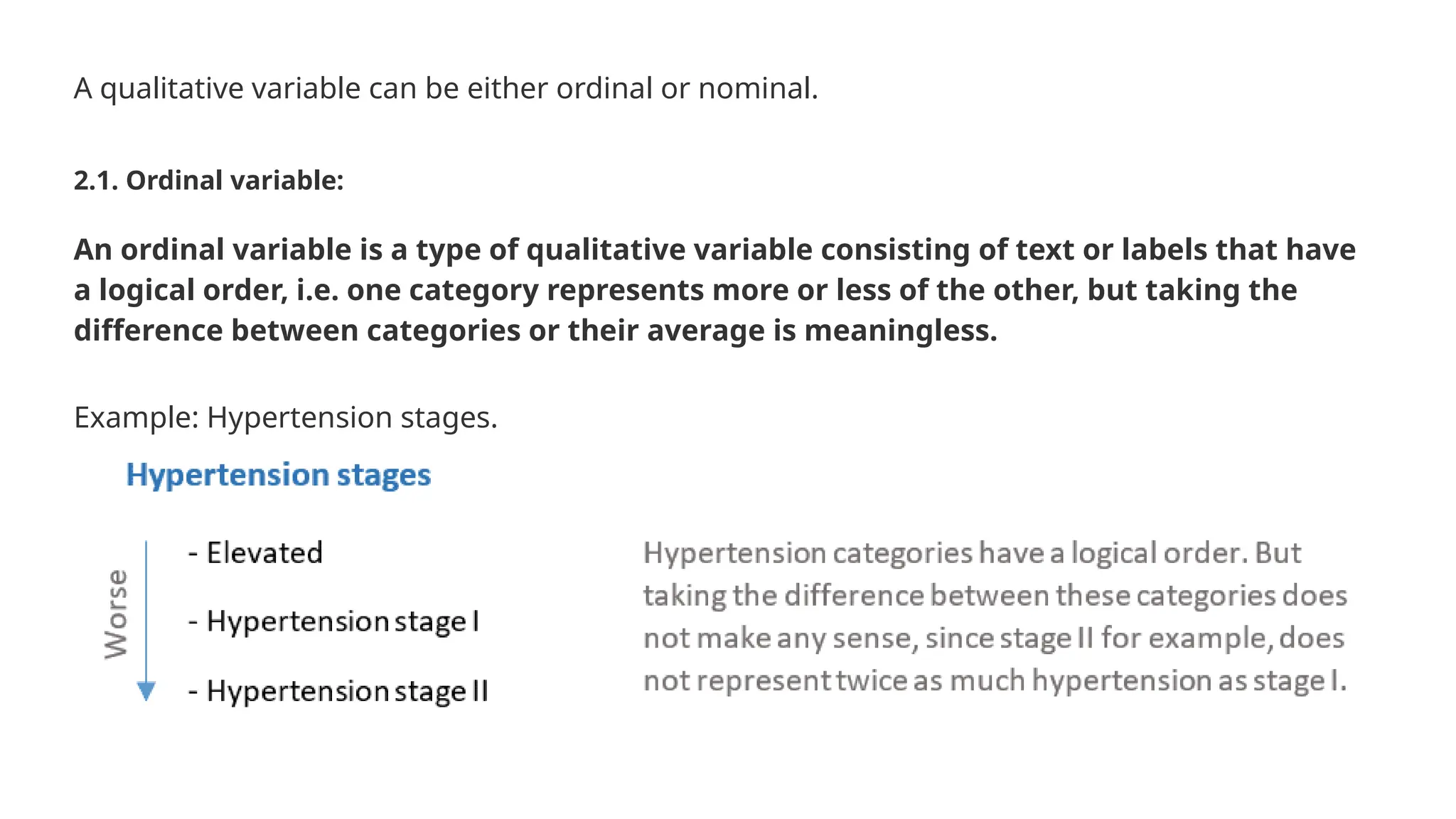 A qualitative variable can be either ordinal or nominal. 2.1. Ordinal variable: An ordinal variable is a type of qualitative variable consisting of text or labels that have a logical order, i.e. one category represents more or less of the other, but taking the difference between categories or their average is meaningless. Example: Hypertension stages. 
