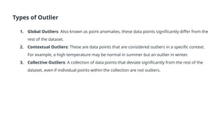 Types of Outlier
1. Global Outliers: Also known as point anomalies, these data points significantly differ from the
rest of the dataset.
2. Contextual Outliers: These are data points that are considered outliers in a specific context.
For example, a high temperature may be normal in summer but an outlier in winter.
3. Collective Outliers: A collection of data points that deviate significantly from the rest of the
dataset, even if individual points within the collection are not outliers.
 