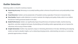 Outlier Detection
Detecting outliers is critical for numerous reasons:
● Improving Accuracy: Removing or accurately handling outliers enhances the performance and predictability of data
models.
● Fraud Detection: Outliers can be symptomatic of fraudulent activity, especially in financial or transaction data.
● Data Quality: Regular outlier detection is crucial to maintain the integrity and quality of data, which in turn affects
the decision-making processes based on this data.
● Model Performance: Outliers can significantly impact the performance of statistical models, machine learning
algorithms, and other analytical techniques. By identifying and handling outliers appropriately, we can improve the
robustness and accuracy of these models.
● Insight Generation: Outliers may represent unique or interesting phenomena in the data. Identifying and analyzing
outliers can lead to valuable insights, such as detecting emerging trends, understanding rare events, or uncovering
potential opportunities or threats.
 