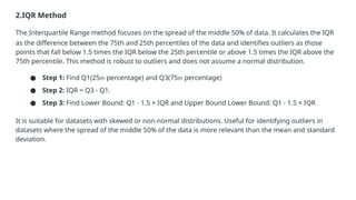 2.IQR Method
The Interquartile Range method focuses on the spread of the middle 50% of data. It calculates the IQR
as the difference between the 75th and 25th percentiles of the data and identifies outliers as those
points that fall below 1.5 times the IQR below the 25th percentile or above 1.5 times the IQR above the
75th percentile. This method is robust to outliers and does not assume a normal distribution.
● Step 1: Find Q1(25th percentage) and Q3(75th percentage)
● Step 2: IQR = Q3 - Q1.
● Step 3: Find Lower Bound: Q1 - 1.5 × IQR and Upper Bound Lower Bound: Q1 - 1.5 × IQR
It is suitable for datasets with skewed or non-normal distributions. Useful for identifying outliers in
datasets where the spread of the middle 50% of the data is more relevant than the mean and standard
deviation.
 