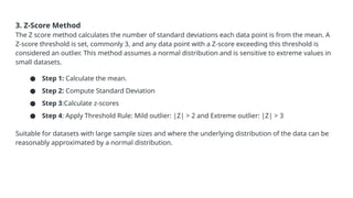 3. Z-Score Method
The Z score method calculates the number of standard deviations each data point is from the mean. A
Z-score threshold is set, commonly 3, and any data point with a Z-score exceeding this threshold is
considered an outlier. This method assumes a normal distribution and is sensitive to extreme values in
small datasets.
● Step 1: Calculate the mean.
● Step 2: Compute Standard Deviation
● Step 3:Calculate z-scores
● Step 4: Apply Threshold Rule: Mild outlier: |Z| > 2 and Extreme outlier: |Z| > 3
Suitable for datasets with large sample sizes and where the underlying distribution of the data can be
reasonably approximated by a normal distribution.
 