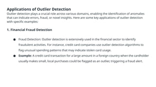 Applications of Outlier Detection
Outlier detection plays a crucial role across various domains, enabling the identification of anomalies
that can indicate errors, fraud, or novel insights. Here are some key applications of outlier detection
with specific examples:
1. Financial Fraud Detection
● Fraud Detection: Outlier detection is extensively used in the financial sector to identify
fraudulent activities. For instance, credit card companies use outlier detection algorithms to
flag unusual spending patterns that may indicate stolen card usage.
● Example: A credit card transaction for a large amount in a foreign country when the cardholder
usually makes small, local purchases could be flagged as an outlier, triggering a fraud alert.
 