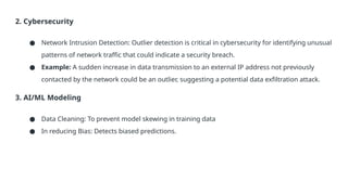 2. Cybersecurity
● Network Intrusion Detection: Outlier detection is critical in cybersecurity for identifying unusual
patterns of network traffic that could indicate a security breach.
● Example: A sudden increase in data transmission to an external IP address not previously
contacted by the network could be an outlier, suggesting a potential data exfiltration attack.
3. AI/ML Modeling
● Data Cleaning: To prevent model skewing in training data
● In reducing Bias: Detects biased predictions.
 