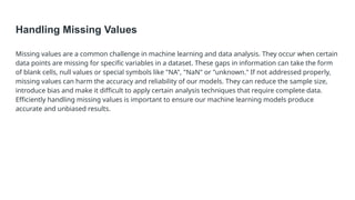 Handling Missing Values
Missing values are a common challenge in machine learning and data analysis. They occur when certain
data points are missing for specific variables in a dataset. These gaps in information can take the form
of blank cells, null values or special symbols like "NA", "NaN" or "unknown." If not addressed properly,
missing values can harm the accuracy and reliability of our models. They can reduce the sample size,
introduce bias and make it difficult to apply certain analysis techniques that require complete data.
Efficiently handling missing values is important to ensure our machine learning models produce
accurate and unbiased results.
 