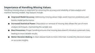 Importance of Handling Missing Values
Handling missing values is important for ensuring the accuracy and reliability of data analysis and
machine learning models. Key reasons include:
● Improved Model Accuracy: Addressing missing values helps avoid incorrect predictions and
boosts model performance.
● Increased Statistical Power: Imputation or removal of missing data allows the use of more
analysis techniques, maintaining the sample size.
● Bias Prevention: Proper handling ensures that missing data doesn’t introduce systematic bias,
leading to more reliable results.
● Better Decision-Making: A clean dataset leads to more informed, trustworthy decisions based
on accurate insights.
 