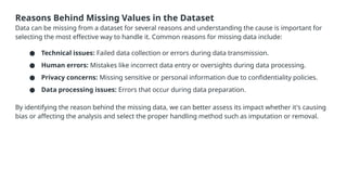 Reasons Behind Missing Values in the Dataset
Data can be missing from a dataset for several reasons and understanding the cause is important for
selecting the most effective way to handle it. Common reasons for missing data include:
● Technical issues: Failed data collection or errors during data transmission.
● Human errors: Mistakes like incorrect data entry or oversights during data processing.
● Privacy concerns: Missing sensitive or personal information due to confidentiality policies.
● Data processing issues: Errors that occur during data preparation.
By identifying the reason behind the missing data, we can better assess its impact whether it's causing
bias or affecting the analysis and select the proper handling method such as imputation or removal.
 