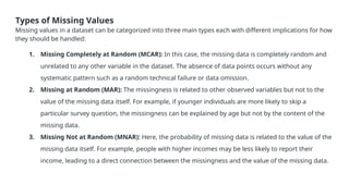 Types of Missing Values
Missing values in a dataset can be categorized into three main types each with different implications for how
they should be handled:
1. Missing Completely at Random (MCAR): In this case, the missing data is completely random and
unrelated to any other variable in the dataset. The absence of data points occurs without any
systematic pattern such as a random technical failure or data omission.
2. Missing at Random (MAR): The missingness is related to other observed variables but not to the
value of the missing data itself. For example, if younger individuals are more likely to skip a
particular survey question, the missingness can be explained by age but not by the content of the
missing data.
3. Missing Not at Random (MNAR): Here, the probability of missing data is related to the value of the
missing data itself. For example, people with higher incomes may be less likely to report their
income, leading to a direct connection between the missingness and the value of the missing data.
 