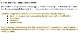 2. Qualitative or Categorical variable:
A qualitative or categorical variable is a type of variable consisting of text characters or labels
that describe groups of observations. For instance, gender, marital status, stages of a disease, etc.
Sometimes categorical variables are coded as numbers instead of text, for instance:
● 0 and 1 to represent binary variables (e.g. Gender: where male is 0 and female is 1)
● ID numbers
● Passwords
● Phone numbers
These variables are still qualitative since their values, although numerical, do not count or measure
anything, and it does not make sense to perform calculations on them. Instead, they are only used as
substitutes for text.
 