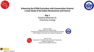 Enhancing the STEM Curriculum with Conservation Science:
a Case Study of the Italian Renaissance and Frescos
Day 1
Building Materials (I):
Chemistry: Energy
Rachel S. White
Virginia Beach City Public Schools
Landstown High School Governor’s STEM Academy Coordinator
Senior Research Associate, VCU College of Engineering
James K. Ferri
Department of Chemical and Life Science Engineering
College of Engineering
Virginia Commonwealth University
1
 