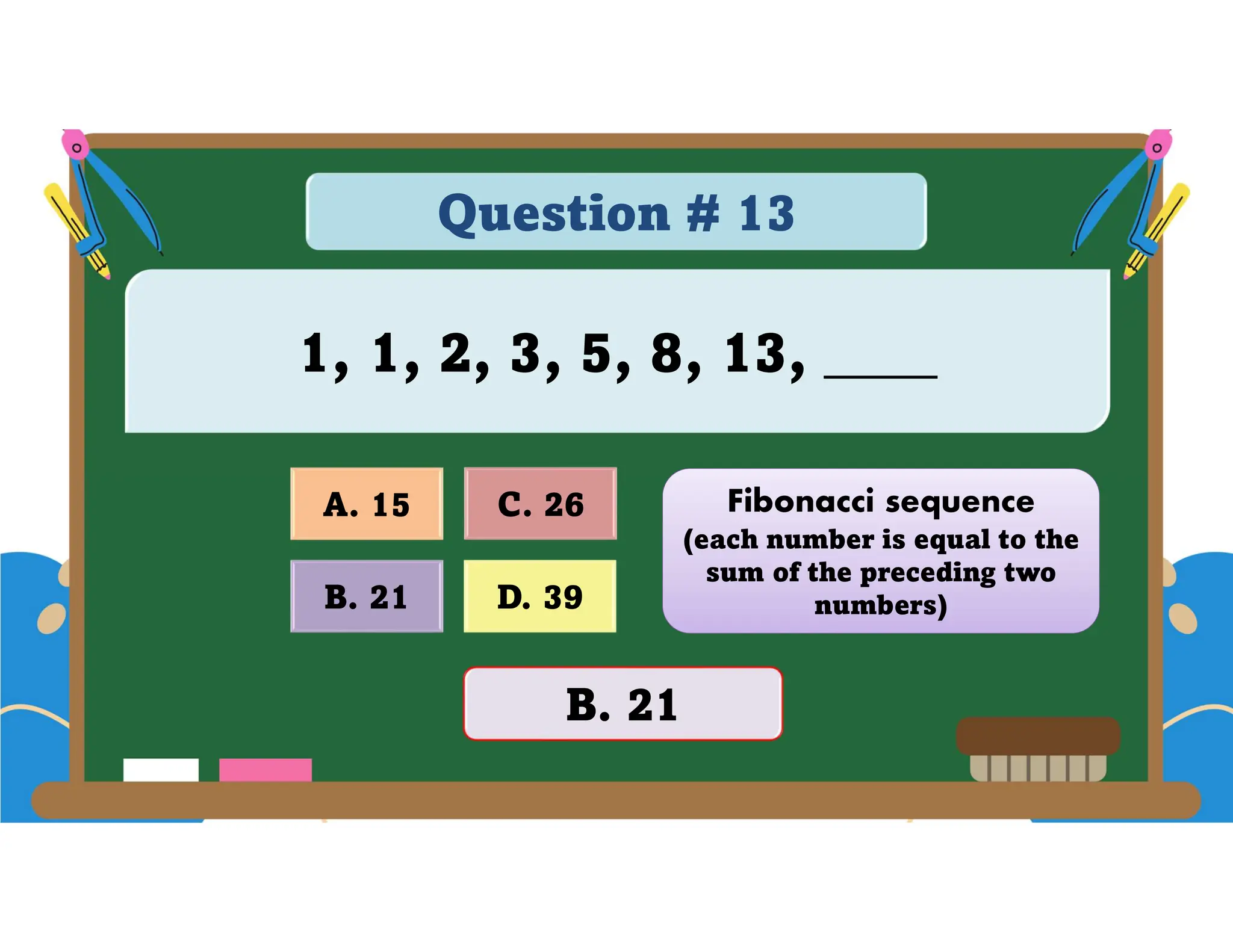 Question # 13
1, 1, 2, 3, 5, 8, 13, ____
D. 39
A. 15 C. 26
B. 21
B. 21
Fibonacci sequence
(each number is equal to the
sum of the preceding two
numbers)
 