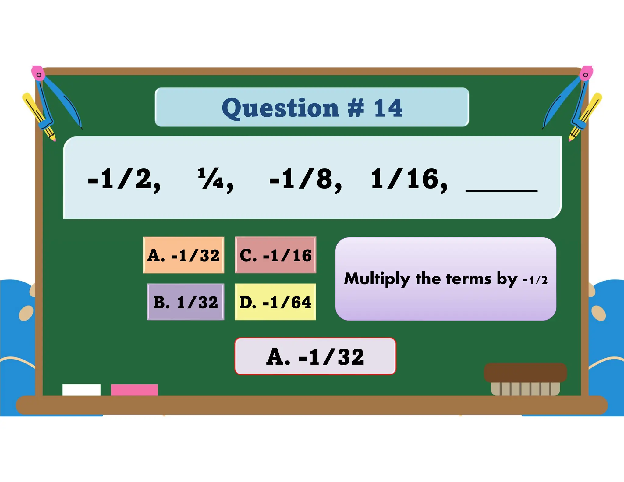 Question # 14
-1/2, ¼, -1/8, 1/16, _____
D. -1/64
A. -1/32 C. -1/16
B. 1/32
A. -1/32
Multiply the terms by -1/2
 