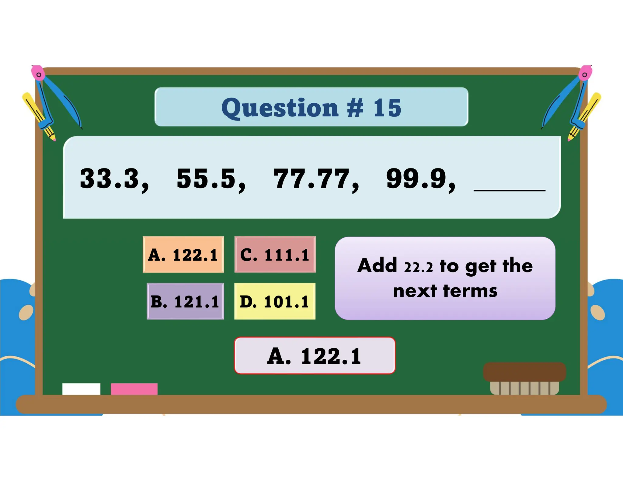 Question # 15
33.3, 55.5, 77.77, 99.9, _____
D. 101.1
A. 122.1 C. 111.1
B. 121.1
A. 122.1
Add 22.2 to get the
next terms
 