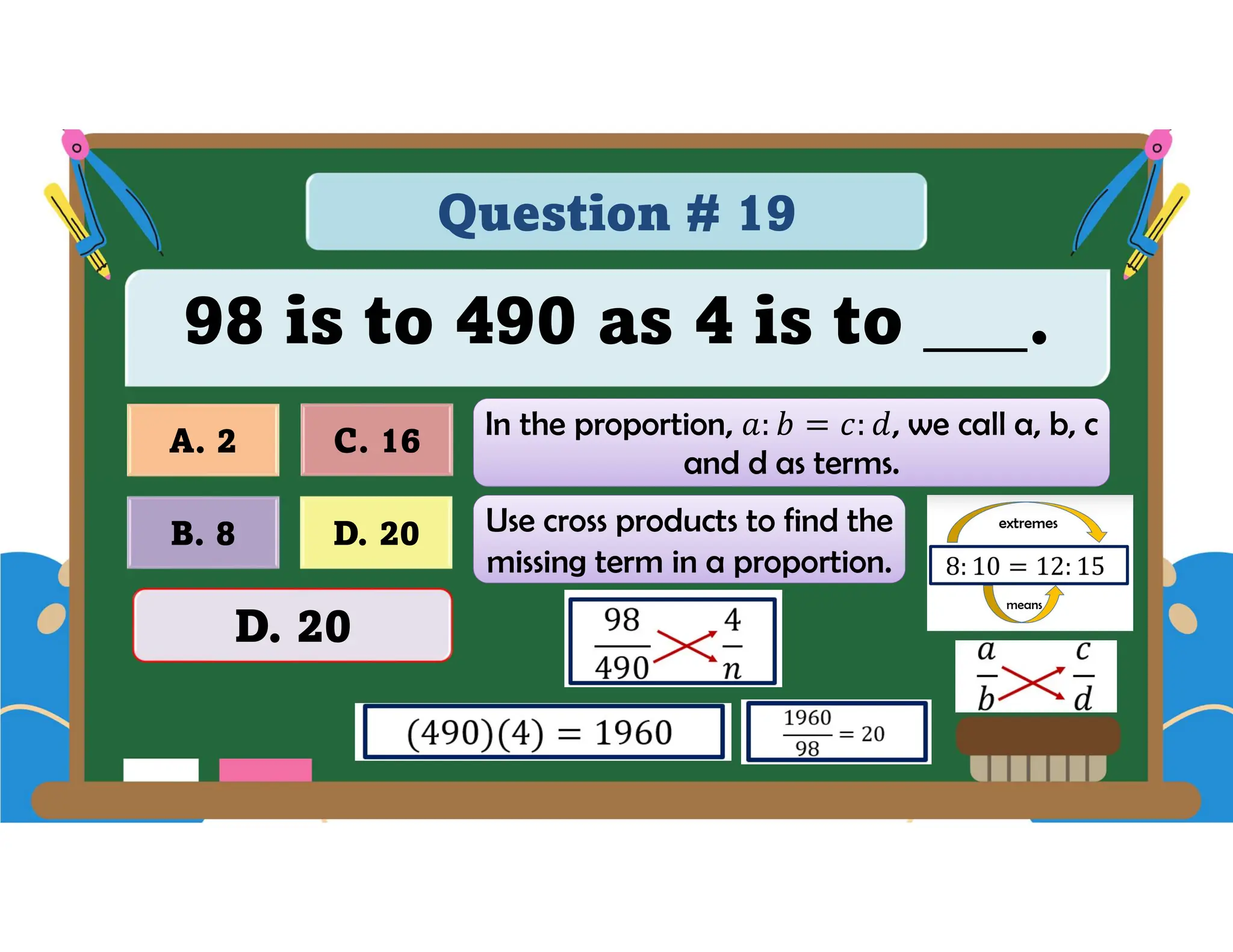 Question # 19
98 is to 490 as 4 is to ___.
D. 20
A. 2 C. 16
B. 8
D. 20
In the proportion, , we call a, b, c
and d as terms.
Use cross products to find the
missing term in a proportion.
 