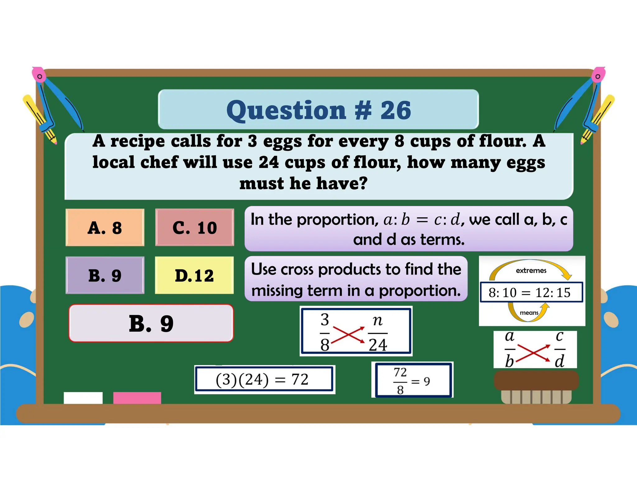Question # 26
A recipe calls for 3 eggs for every 8 cups of flour. A
local chef will use 24 cups of flour, how many eggs
must he have?
D.12
A. 8 C. 10
B. 9
B. 9
In the proportion, , we call a, b, c
and d as terms.
Use cross products to find the
missing term in a proportion.
 