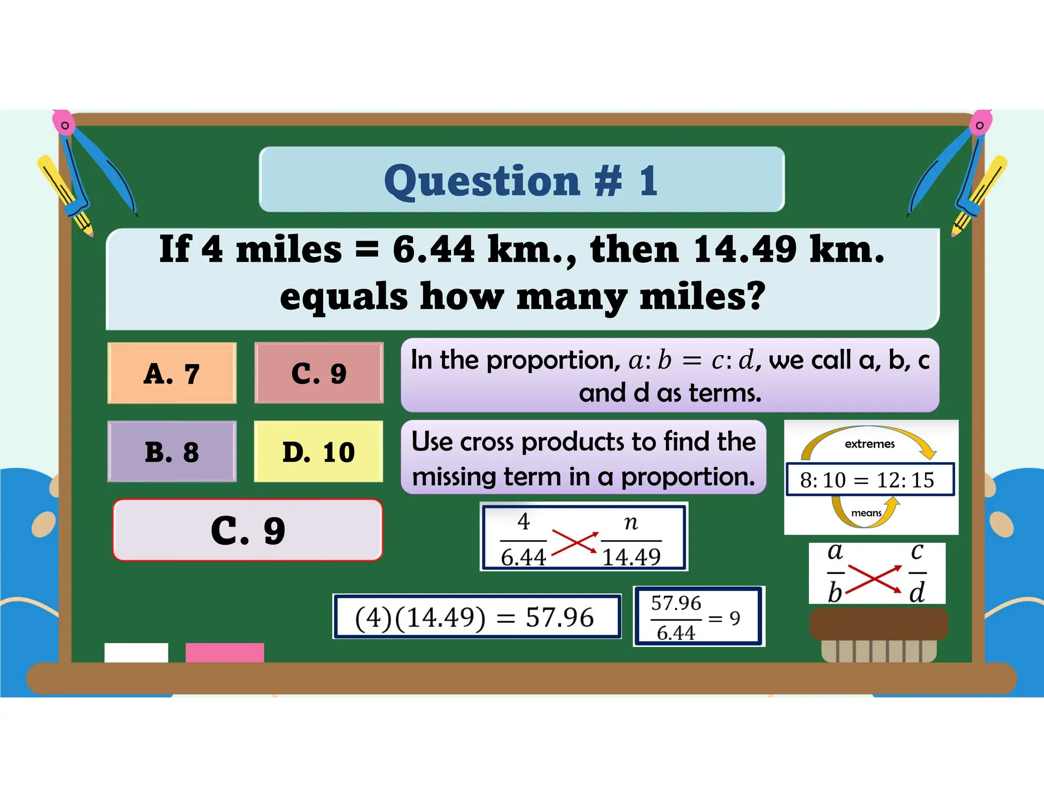 Question # 1
If 4 miles = 6.44 km., then 14.49 km.
equals how many miles?
D. 10
A. 7 C. 9
B. 8
C. 9
In the proportion, , we call a, b, c
and d as terms.
Use cross products to find the
missing term in a proportion.
 
