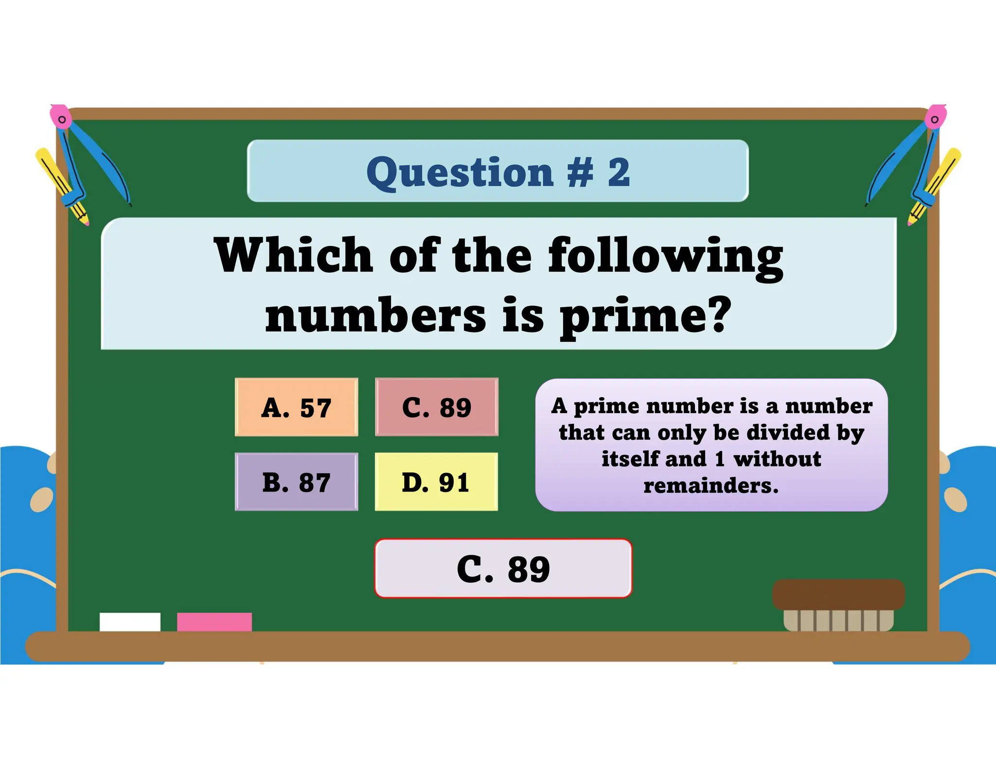Question # 2
Which of the following
numbers is prime?
D. 91
A. 57 C. 89
B. 87
C. 89
A prime number is a number
that can only be divided by
itself and 1 without
remainders.
 