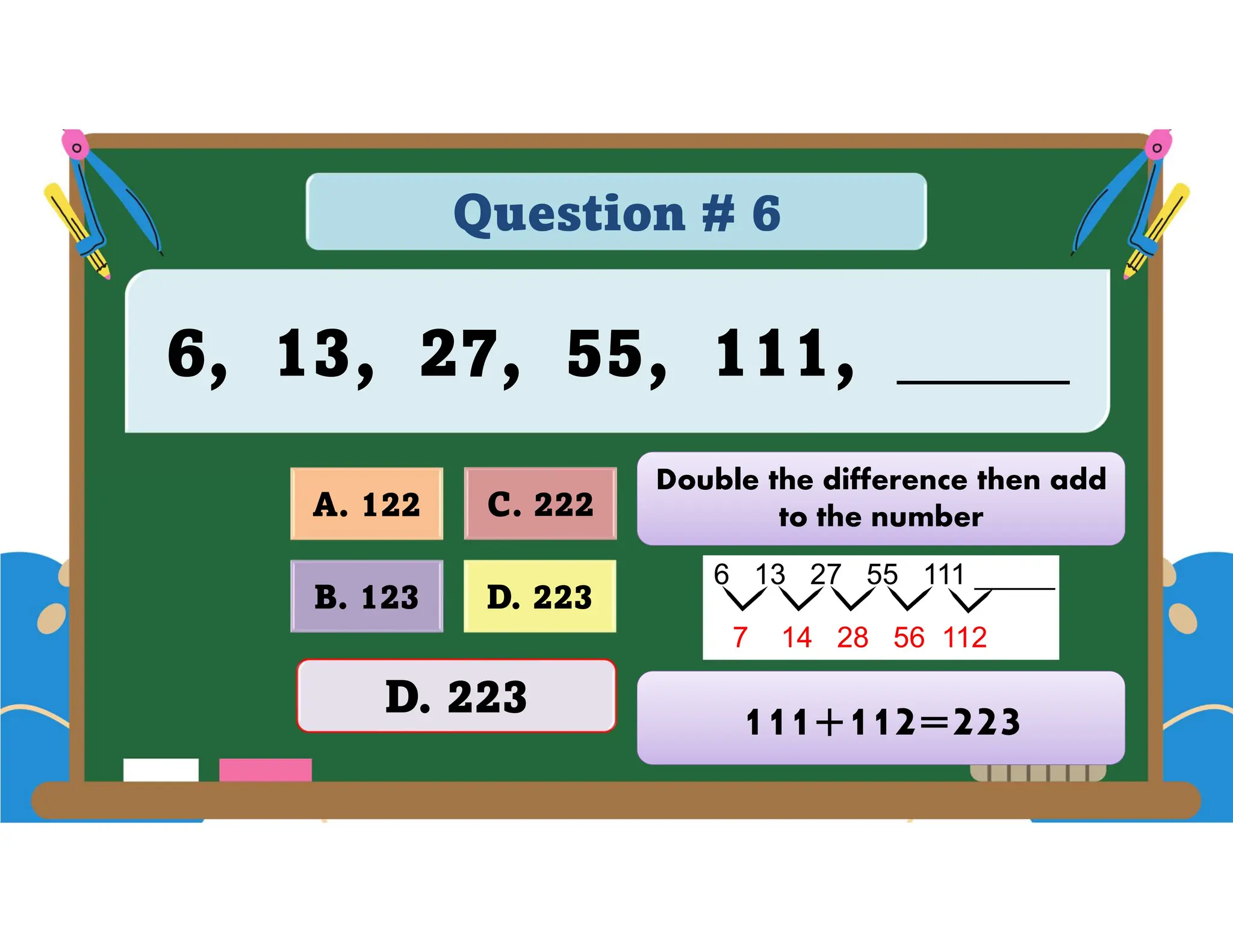 Question # 6
6, 13, 27, 55, 111, _____
D. 223
A. 122 C. 222
B. 123
D. 223
Double the difference then add
to the number
111+112=223
 