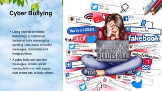 Cyber Bullying
• Using internet or mobile
technology to intentional
harass or bully someone by
sending rude, mean or hurtful
messages, comments and
images/videos.
• A cyber bully can use text
messages, emails, social
media platforms, web pages,
chat rooms etc. to bully others.
 
