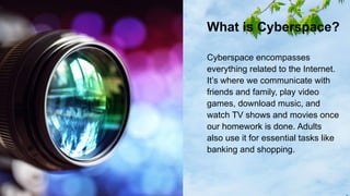 What is Cyberspace?
Cyberspace encompasses
everything related to the Internet.
It’s where we communicate with
friends and family, play video
games, download music, and
watch TV shows and movies once
our homework is done. Adults
also use it for essential tasks like
banking and shopping.
 