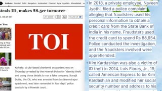 • In 2018, a private employee, Naveen
Jyothi, filed a police complaint
alleging that fraudsters used his
personal information to obtain a
credit card from the State Bank of
India in his name. Fraudsters used
the credit card to spend Rs 88,654.
Police conducted the investigation,
and the fraudsters involved were
apprehended.
• Kim Kardashian was also a victim of
ID theft in 2014. Luis Flores, Jr., 19,
called American Express to be Kim
Kardashian and modified her social
security number and address to his
 