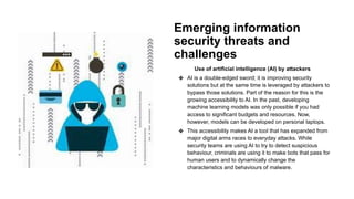 Emerging information
security threats and
challenges
Use of artificial intelligence (AI) by attackers
❖ AI is a double-edged sword; it is improving security
solutions but at the same time is leveraged by attackers to
bypass those solutions. Part of the reason for this is the
growing accessibility to AI. In the past, developing
machine learning models was only possible if you had
access to significant budgets and resources. Now,
however, models can be developed on personal laptops.
❖ This accessibility makes AI a tool that has expanded from
major digital arms races to everyday attacks. While
security teams are using AI to try to detect suspicious
behaviour, criminals are using it to make bots that pass for
human users and to dynamically change the
characteristics and behaviours of malware.
 