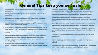 General Tips keep yourself safe
• Always keep your systems/devices (desktop, laptop, mobile) updated with
latest patches.
• Protect systems/devices through security software such as anti-virus with the
latest version.
• Always download software or applications from known trusted sources only.
Never use pirated software on your systems/devices.
• Ensure all devices/accounts are protected by a strong PIN or passcode. Never
share your PIN or password with anyone.
• Do not share your net-banking password, One Time Password (OTP), ATM or
phone banking PIN, CVV number etc. with any person even if he/she claims to
be an employee or a representative of the bank and report such instances to
your bank.
• Always change the default admin password on your Wi-Fi router to a strong
password known only to you. In addition, always configure your wireless
network to use the latest encryption (contact your network service provider, in
case of any doubt).
• Be cautions while browsing through a public Wi-Fi and avoid logging in to
personal & professional accounts such as e-mail or banking on these networks.
• Always use virtual keyboard to access net-banking facility from public
computers; and logout from banking portal/website after completion of online
transaction. Also ensure to delete browsing history from web browser (Internet
Explorer, Chrome, Firefox etc.) after completion of online banking activity.
• Do scan all e-mail attachments for viruses before opening them. Avoid
downloading e-mail attachments received in e-mails from unknown or un-trusted
sources.
• Be careful while sharing identity proof documents especially if you cannot verify
the authenticity of the company/person with whom you are sharing information.
• Note the IMEI code of your cell phone and keep it in a safe place. The operator
can blacklist/block/trace a phone using the IMEI code, in case the cell phone is
stolen.
• Observe your surroundings for skimmers or people observing your PIN before
using an ATM.
• Discuss safe internet practices and netiquettes with your friends and family
regularly! Motivate them to learn more about cybercrimes and safe cyber
practices.
• Do not save your card or bank account details in your e-wallet as it increases the
risk of theft or fraudulent transactions in case of a security breach.
• If you think you are compromised, inform authorities immediately.
 