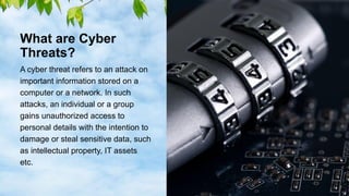 What are Cyber
Threats?
A cyber threat refers to an attack on
important information stored on a
computer or a network. In such
attacks, an individual or a group
gains unauthorized access to
personal details with the intention to
damage or steal sensitive data, such
as intellectual property, IT assets
etc.
 