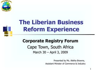 The Liberian Business Reform Experience Corporate Registry Forum Cape Town, South Africa March 30 – April 3, 2009 Presented by Ms. Aletha Browne,  Assistant Minister of Commerce & Industry 