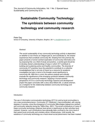 Day                                                                     http://ci-journal.net/index.php/ciej/rt/printerFriendly/217/177




          The Journal of Community Informatics, Vol. 1 No. 2 Special Issue:
          Sustainabilty and Community ICTs



                   Sustainable Community Technology:
                     The symbiosis between community
                    technology and community research

          Peter Day
          School of Computing, University of Brighton, Brighton, UK < p.day@btinternet.com >




                  Abstract

                  The social sustainability of any community technology activity is dependent
                  on whether or not it forms an integral part of, and contributes to, the shared
                  experiences that constitute community life. Drawing from this premise the
                  paper presents a human-centred exploration of community informatics (CI)
                  by proposing that, as a field of study and practice, a central goal should be
                  to develop shared understandings of ways in which ICT contribute to
                  building and sustaining active and healthy communities. The diversity of
                  community ICT practices have the potential to contribute to a collective
                  knowledgebase that is not only of import as a resource for academic
                  investigation but also in terms of its broader social significance to
                  community life. With this in mind, the authors analyse and critically
                  evaluate the significance of the emerging symbiosis between community
                  technology and community research. Applying a human-centred
                  perspective of CI to a community technology research and development
                  project the paper concludes with a story about Black Elk, a Lakota shaman,
                  as a metaphor for the relationship between community technology and
                  community research.



          Introduction


          The use of information communication technology (ICT) for and by local communities is
          not a new social phenomenon. Community ICT initiatives[1] have proliferated, with varying
          degrees of success, since the emergence of community telecottages (teleservice centres)
          and community networks during the 1980s (Day, 2001). The social contributions of many of
          these community technology initiatives have grown in significance as their activities have
          matured. However, such contributions have generally been confined to the micro level of
          their parent local community and voluntary sector infrastructures. Until recently, the
          existence of community technology as a macro-level social phenomenon has been masked



1 of 13                                                                                                          10/31/2009 3:21 PM
 