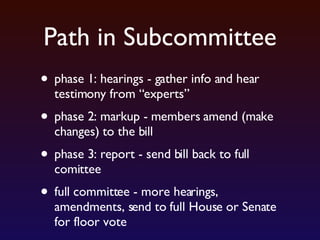 Path in Subcommittee phase 1: hearings - gather info and hear testimony from “experts” phase 2: markup - members amend (make changes) to the bill phase 3: report - send bill back to full comittee full committee - more hearings, amendments, send to full House or Senate for floor vote 