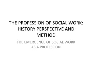 THE PROFESSION OF SOCIAL WORK:
HISTORY PERSPECTIVE AND
METHOD
THE EMERGENCE OF SOCIAL WORK
AS A PROFESSION
 