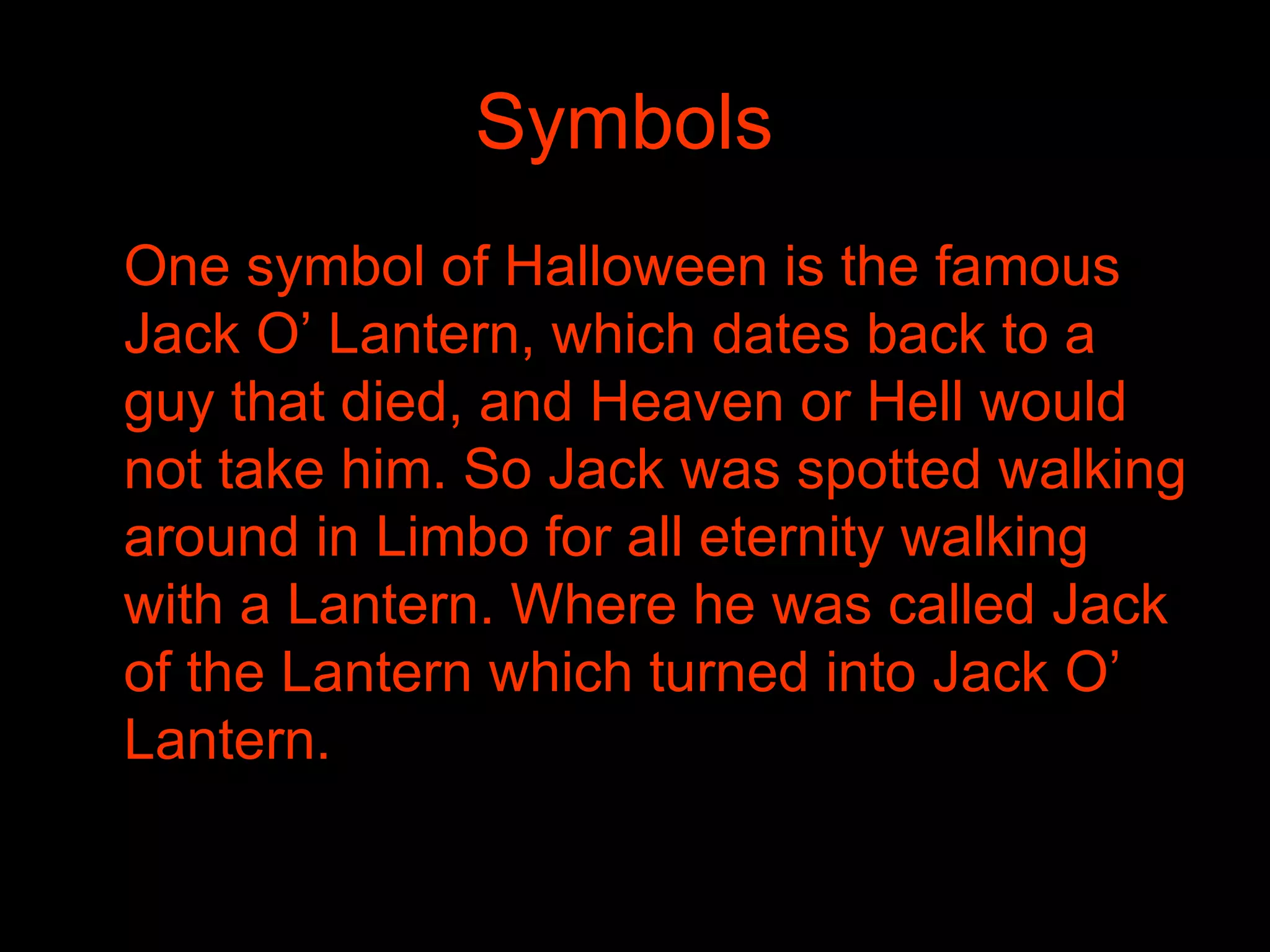 Symbols   One symbol of Halloween is the famous Jack O’ Lantern, which dates back to a guy that died, and Heaven or Hell would not take him. So Jack was spotted walking around in Limbo for all eternity walking with a Lantern. Where he was called Jack of the Lantern which turned into Jack O’ Lantern. 