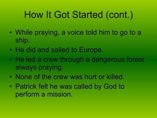 How It Got Started (cont.) While praying, a voice told him to go to a ship. He did and sailed to Europe. He led a crew through a dangerous forest always praying. None of the crew was hurt or killed. Patrick felt he was called by God to perform a mission. 
